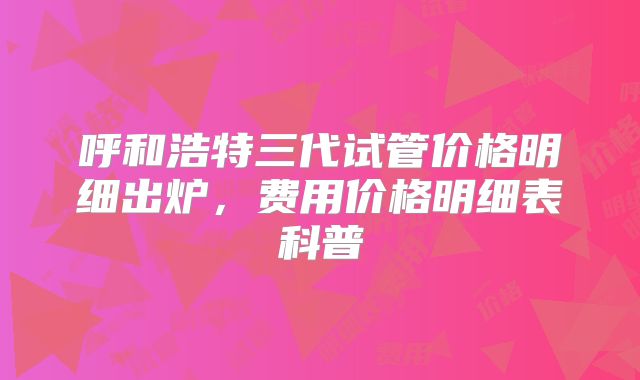 呼和浩特三代试管价格明细出炉，费用价格明细表科普