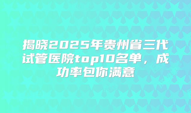 揭晓2025年贵州省三代试管医院top10名单，成功率包你满意