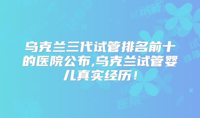 乌克兰三代试管排名前十的医院公布,乌克兰试管婴儿真实经历！