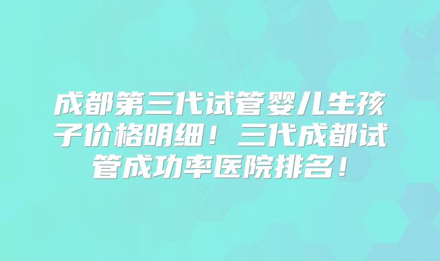 成都第三代试管婴儿生孩子价格明细！三代成都试管成功率医院排名！