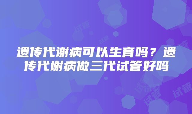 遗传代谢病可以生育吗？遗传代谢病做三代试管好吗