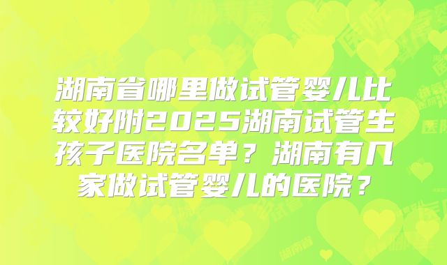 湖南省哪里做试管婴儿比较好附2025湖南试管生孩子医院名单？湖南有几家做试管婴儿的医院？