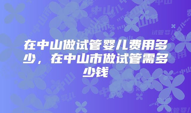 在中山做试管婴儿费用多少,在中山市做试管需多少钱