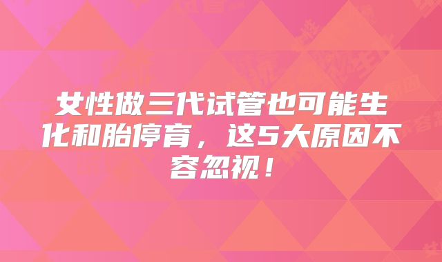 女性做三代试管也可能生化和胎停育，这5大原因不容忽视！