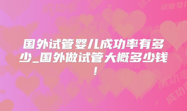 国外试管婴儿成功率有多少_国外做试管大概多少钱!
