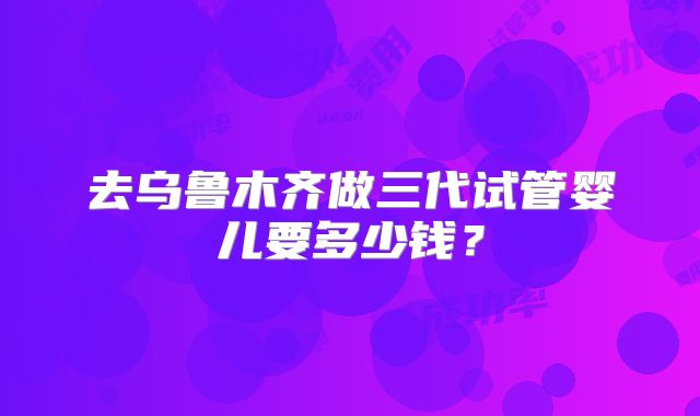 去乌鲁木齐做三代试管婴儿要多少钱?