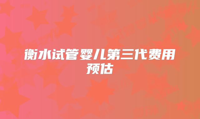衡水试管婴儿第三代费用预估