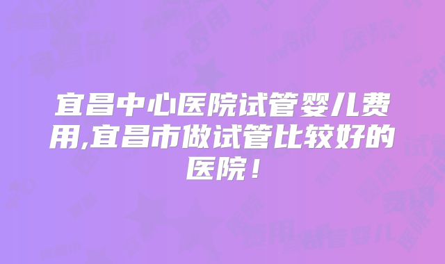 宜昌中心医院试管婴儿费用,宜昌市做试管比较好的医院!