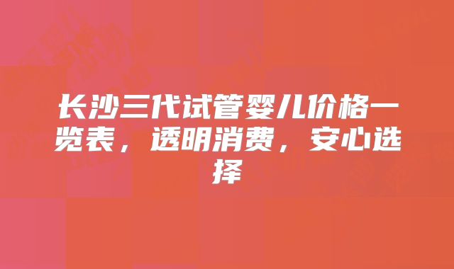 长沙三代试管婴儿价格一览表，透明消费，安心选择
