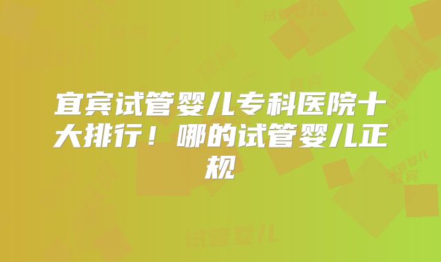 宜宾试管婴儿专科医院十大排行！哪的试管婴儿正规