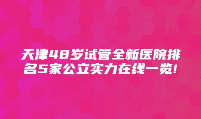 天津48岁试管全新医院排名5家公立实力在线一览!