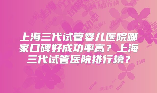 上海三代试管婴儿医院哪家口碑好成功率高?上海三代试管医院排行榜?