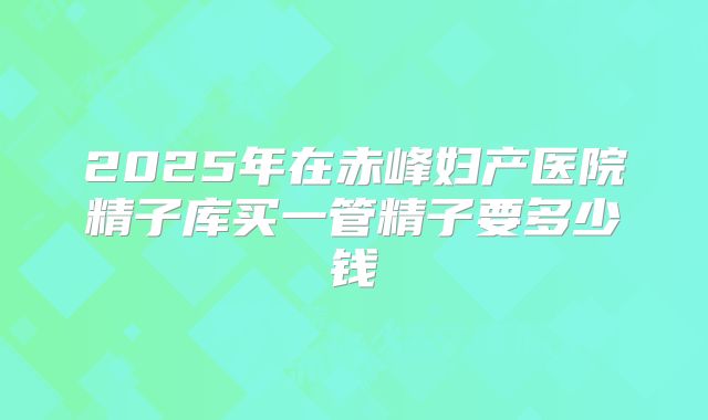 2025年在赤峰妇产医院精子库买一管精子要多少钱