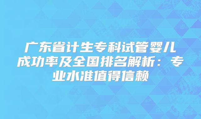 广东省计生专科试管婴儿成功率及全国排名解析:专业水准值得信赖