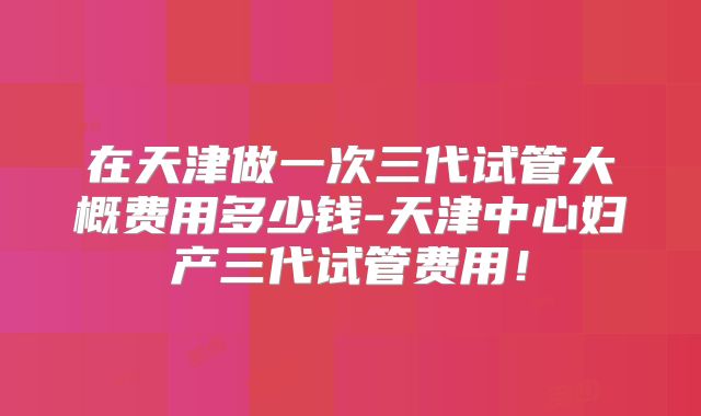 在天津做一次三代试管大概费用多少钱-天津中心妇产三代试管费用！