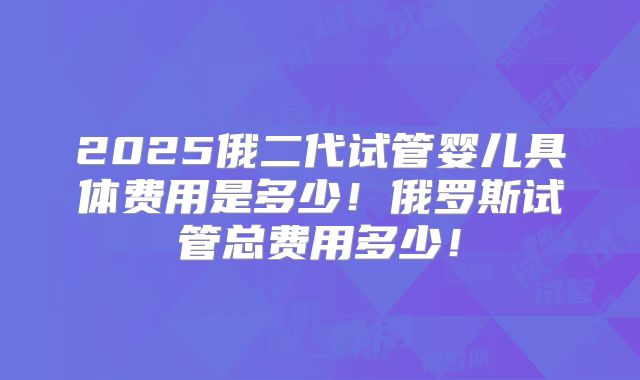 2025俄二代试管婴儿具体费用是多少!俄罗斯试管总费用多少!