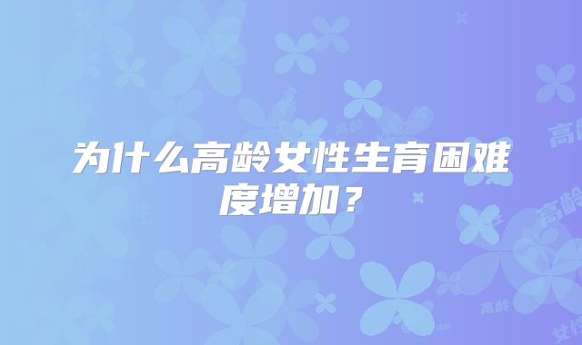 为什么高龄女性生育困难度增加？