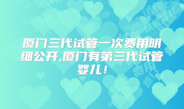 厦门三代试管一次费用明细公开,厦门有第三代试管婴儿！