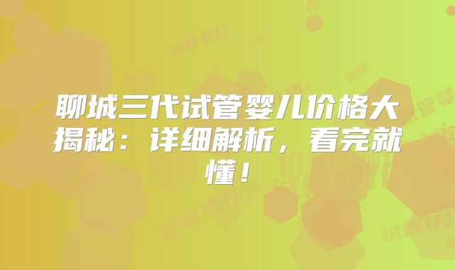聊城三代试管婴儿价格大揭秘:详细解析,看完就懂!