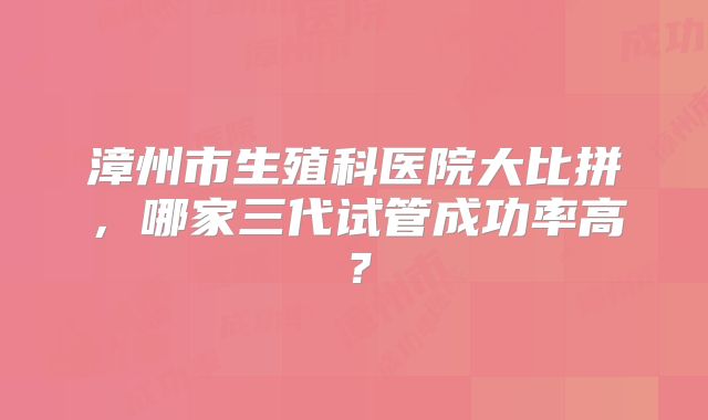漳州市生殖科医院大比拼，哪家三代试管成功率高？