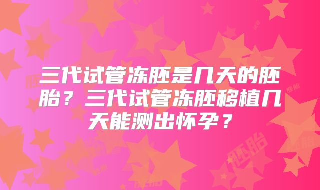 三代试管冻胚是几天的胚胎？三代试管冻胚移植几天能测出怀孕？