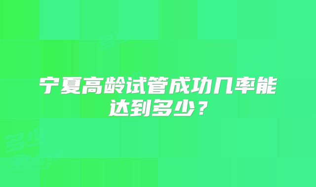 宁夏高龄试管成功几率能达到多少?