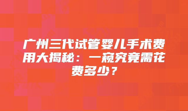 广州三代试管婴儿手术费用大揭秘：一窥究竟需花费多少？