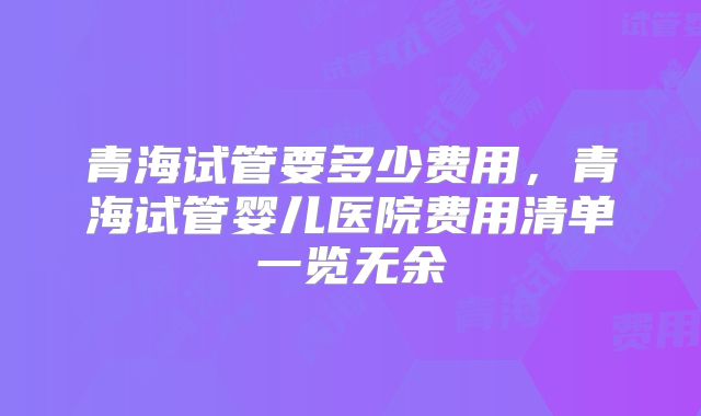 青海试管要多少费用,青海试管婴儿医院费用清单一览无余