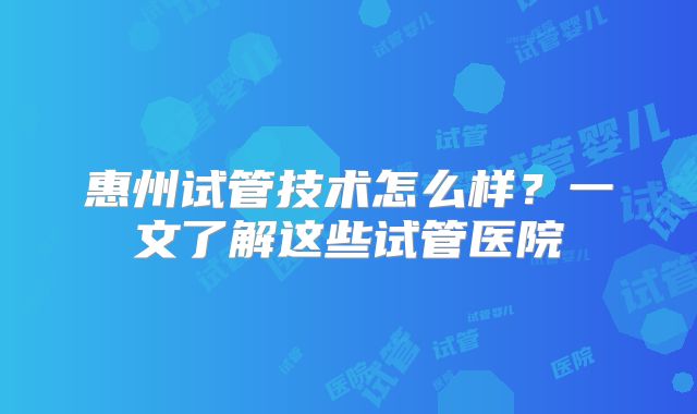 惠州试管技术怎么样？一文了解这些试管医院
