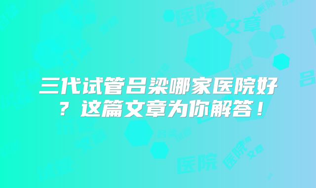 三代试管吕梁哪家医院好?这篇文章为你解答!