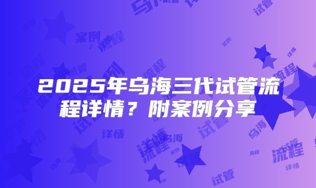2025年乌海三代试管流程详情？附案例分享