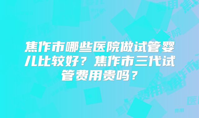 焦作市哪些医院做试管婴儿比较好？焦作市三代试管费用贵吗？