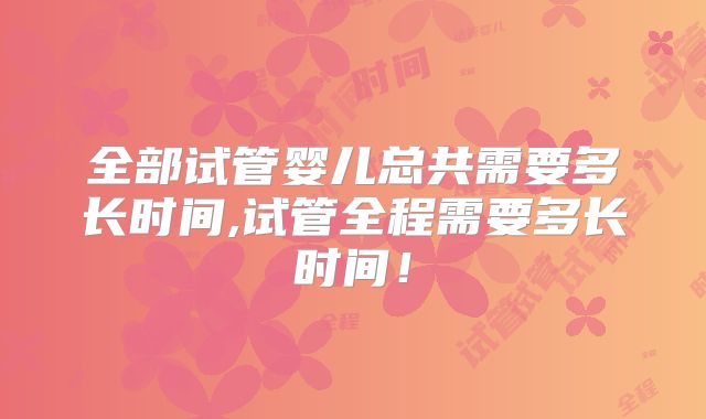 全部试管婴儿总共需要多长时间,试管全程需要多长时间！