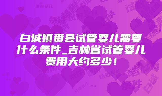 白城镇赉县试管婴儿需要什么条件_吉林省试管婴儿费用大约多少！
