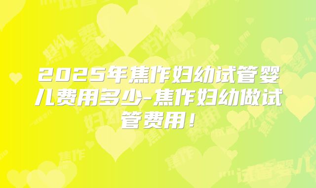 2025年焦作妇幼试管婴儿费用多少-焦作妇幼做试管费用！