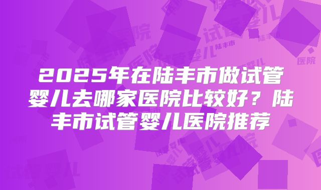 2025年在陆丰市做试管婴儿去哪家医院比较好?陆丰市试管婴儿医院推荐
