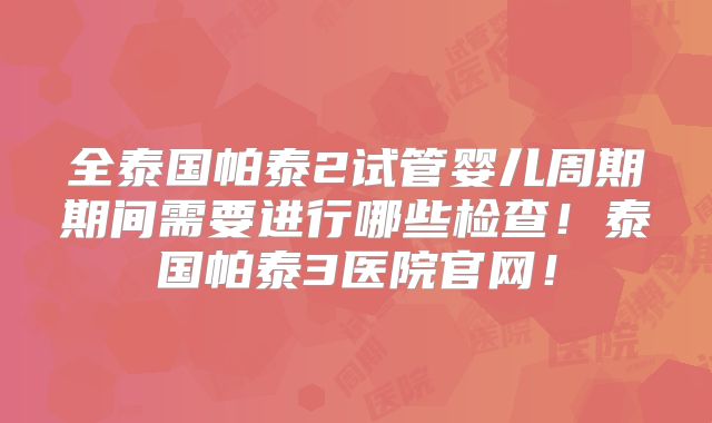全泰国帕泰2试管婴儿周期期间需要进行哪些检查！泰国帕泰3医院官网！