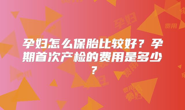 孕妇怎么保胎比较好?孕期首次产检的费用是多少?