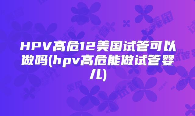 HPV高危12美国试管可以做吗(hpv高危能做试管婴儿)