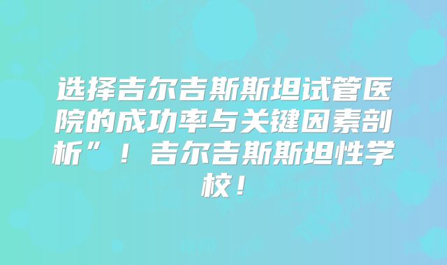 选择吉尔吉斯斯坦试管医院的成功率与关键因素剖析”！吉尔吉斯斯坦性学校！