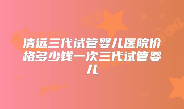 清远三代试管婴儿医院价格多少钱一次三代试管婴儿