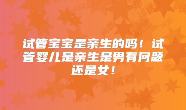 试管宝宝是亲生的吗！试管婴儿是亲生是男有问题还是女！