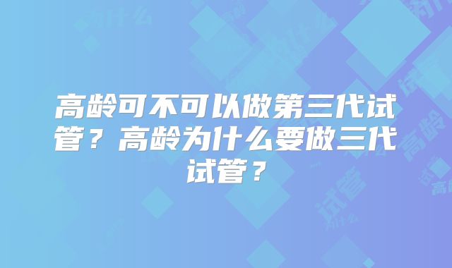 高龄可不可以做第三代试管?高龄为什么要做三代试管?