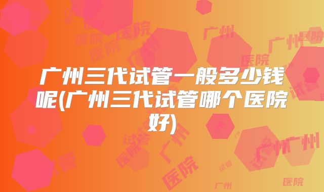 广州三代试管一般多少钱呢(广州三代试管哪个医院好)