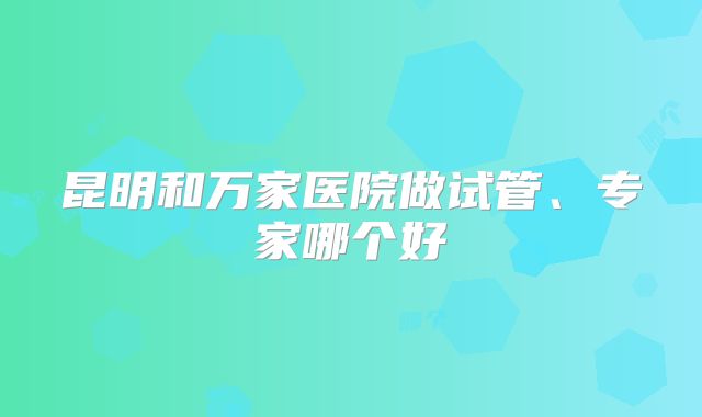 昆明和万家医院做试管、专家哪个好