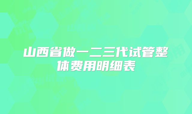 山西省做一二三代试管整体费用明细表