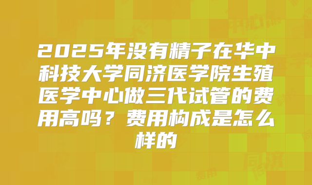 2025年没有精子在华中科技大学同济医学院生殖医学中心做三代试管的费用高吗?费用构成是怎么样的