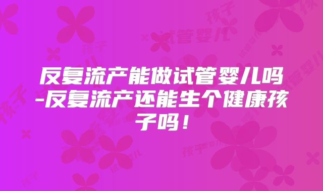 反复流产能做试管婴儿吗-反复流产还能生个健康孩子吗！