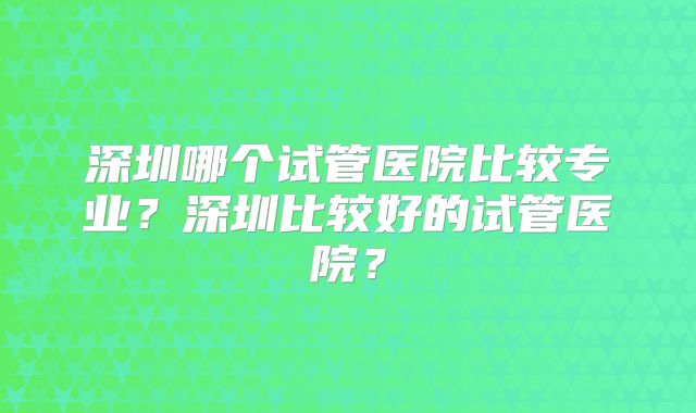 深圳哪个试管医院比较专业？深圳比较好的试管医院？