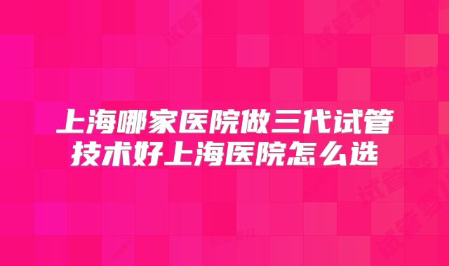 上海哪家医院做三代试管技术好上海医院怎么选